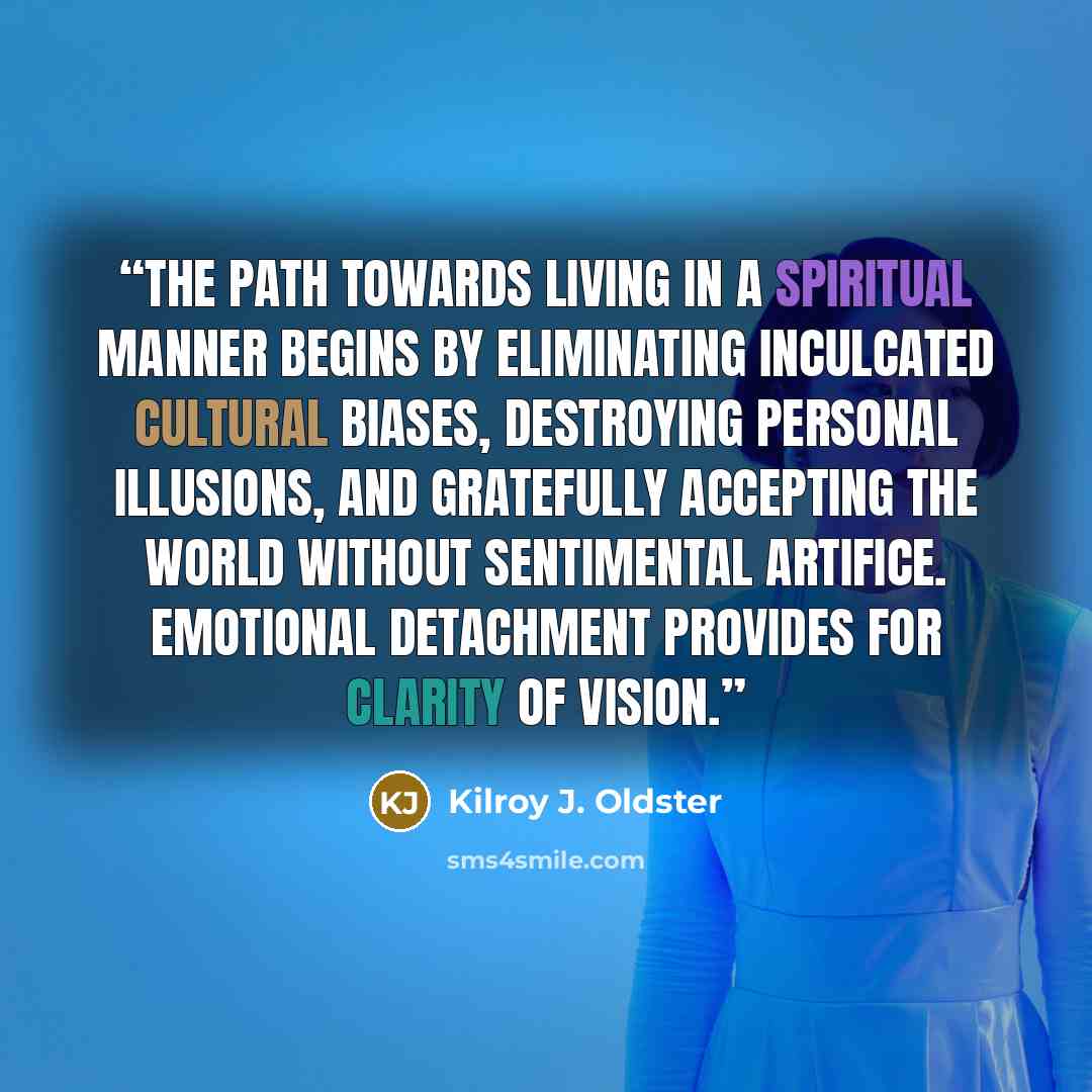 “The path towards living in a spiritual manner begins by eliminating inculcated cultural biases, destroying personal illusions, and gratefully accepting the world without sentimental artifice. Emotional detachment provides for clarity of vision.” quote by Kilroy J. Oldster