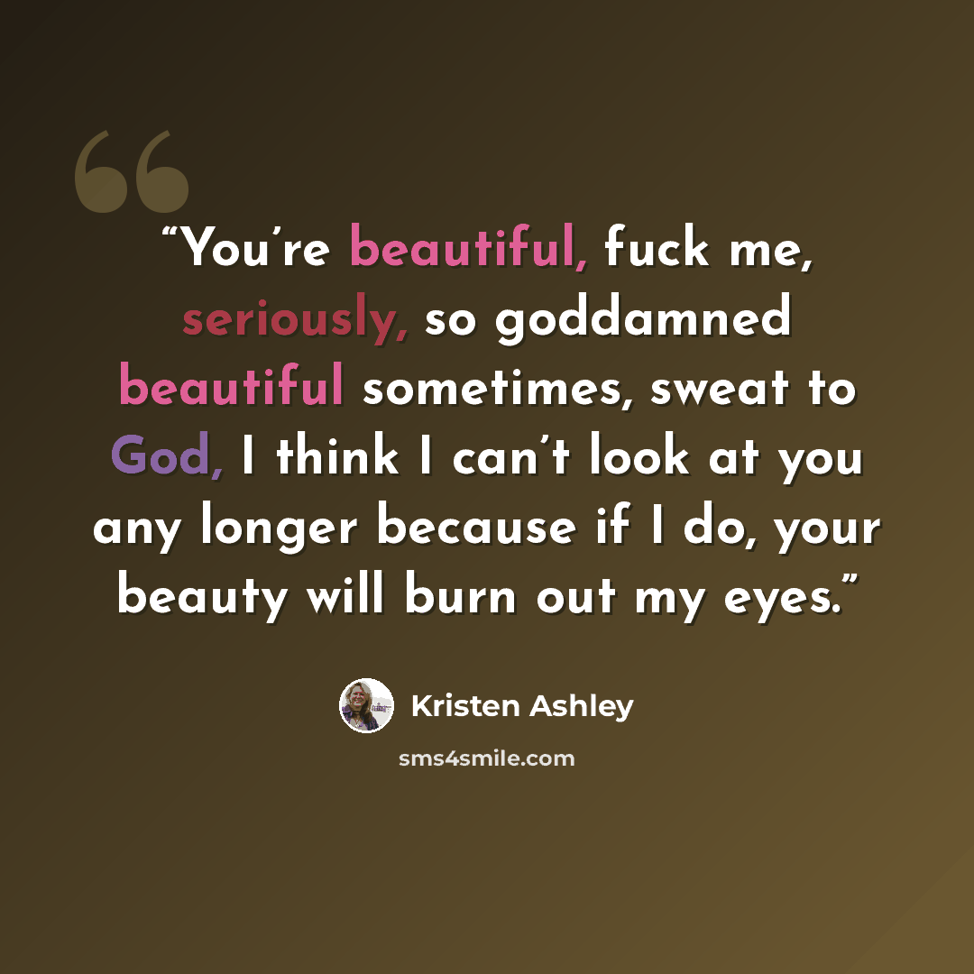 “You’re beautiful, fuck me, seriously, so goddamned beautiful sometimes, sweat to God, I think I can’t look at you any longer because if I do, your beauty will burn out my eyes.” quote by Kristen Ashley