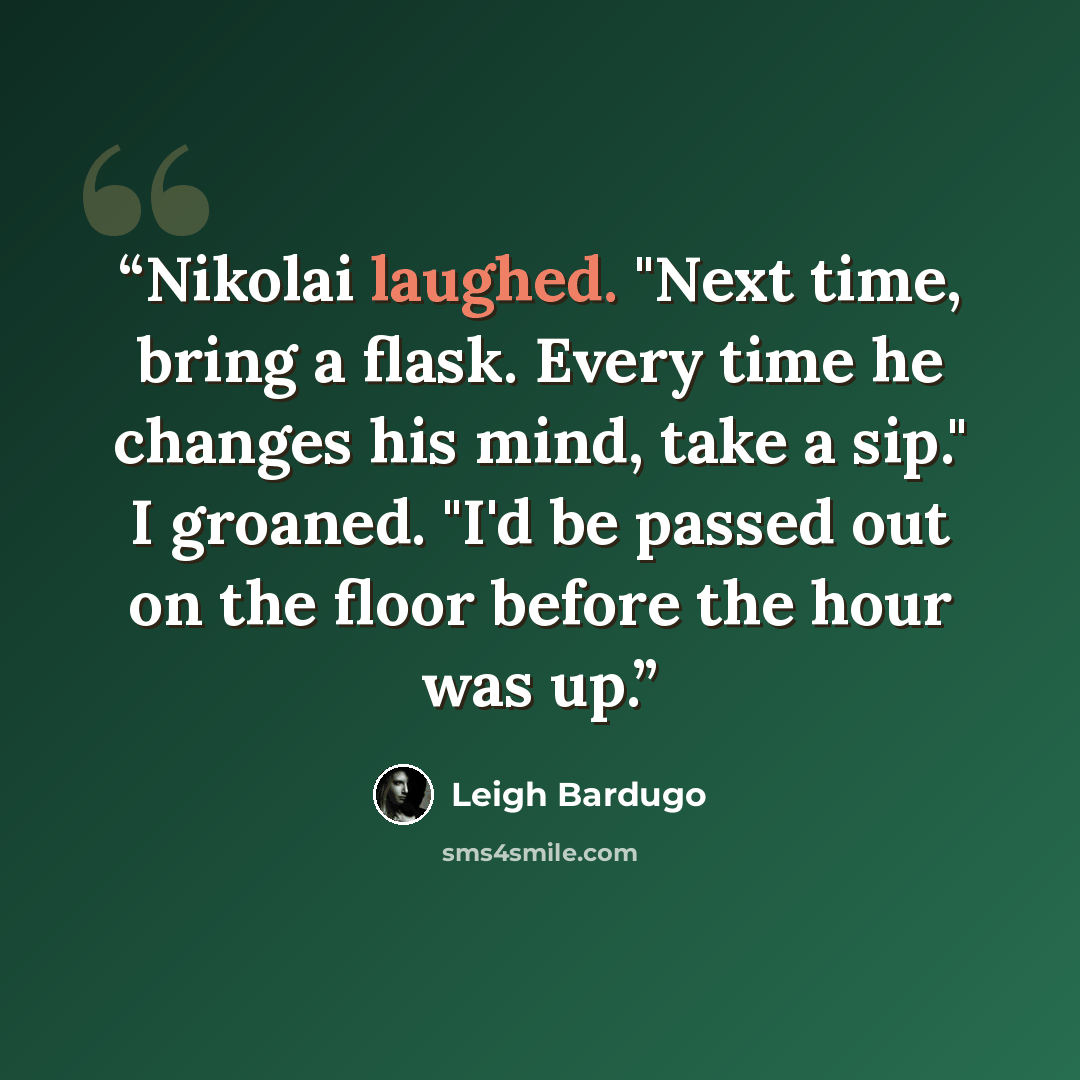 “Nikolai laughed. "Next time, bring a flask. Every time he changes his mind, take a sip." I groaned. "I'd be passed out on the floor before the hour was up.” quote by Leigh Bardugo