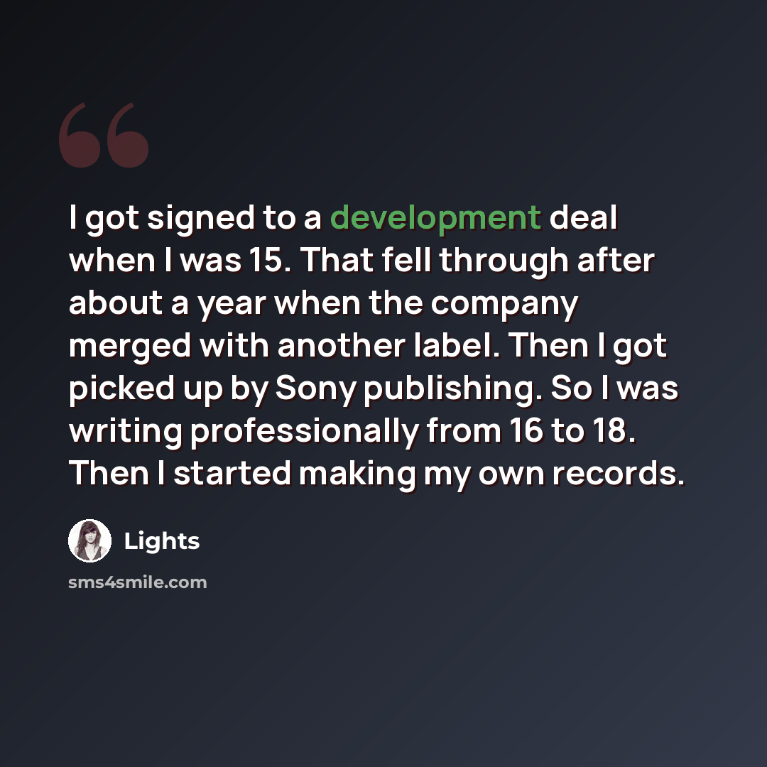 “I got signed to a development deal when I was 15. That fell through after about a year when the company merged with another label. Then I got picked up by Sony publishing. So I was writing professionally from 16 to 18. Then I started making my own records.” quote by Lights