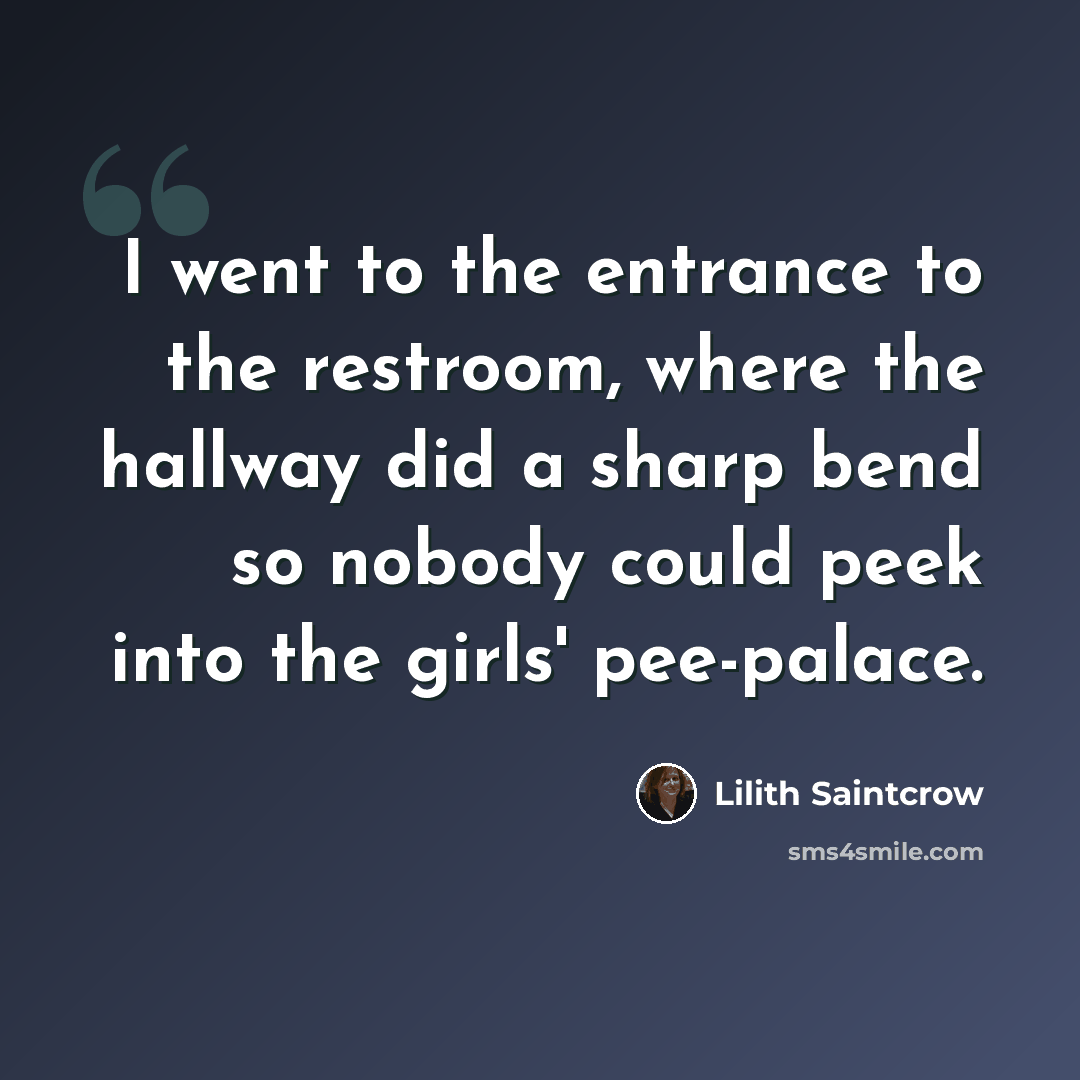 “I went to the entrance to the restroom, where the hallway did a sharp bend so nobody could peek into the girls' pee-palace.” quote by Lilith Saintcrow
