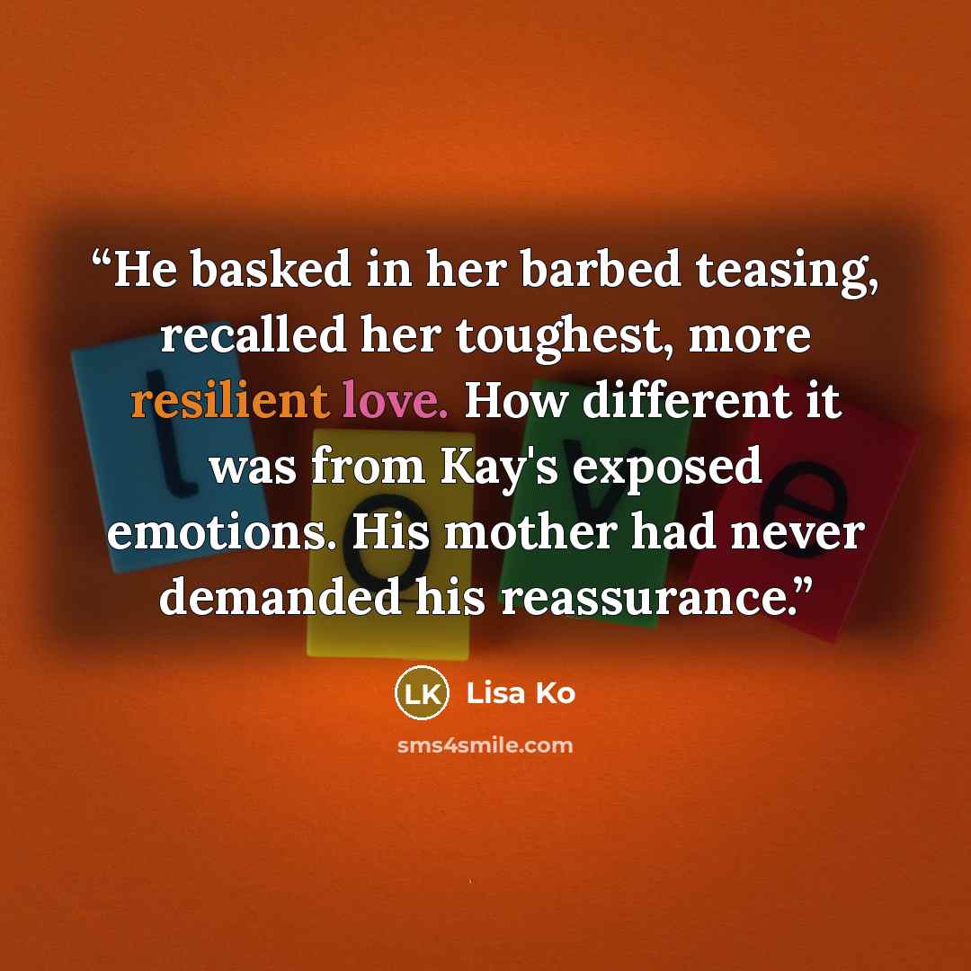 “He basked in her barbed teasing, recalled her toughest, more resilient love. How different it was from Kay's exposed emotions. His mother had never demanded his reassurance.” quote by Lisa Ko