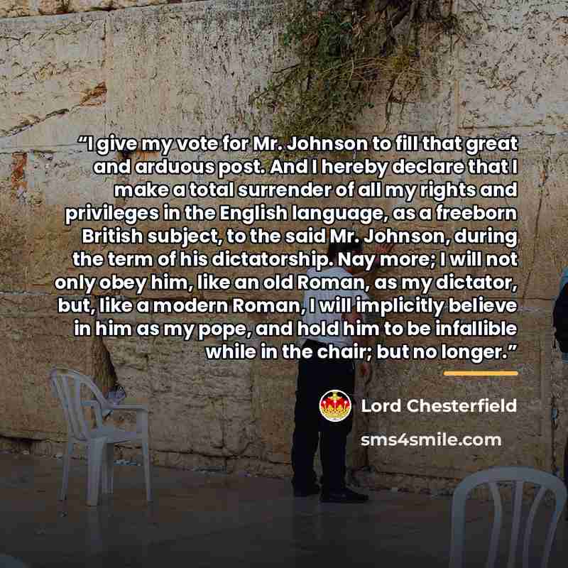 “I give my vote for Mr. Johnson to fill that great and arduous post. And I hereby declare that I make a total surrender of all my rights and privileges in the English language, as a freeborn British subject, to the said Mr. Johnson, during the term of his dictatorship. Nay more; I will not only…” quote by Lord Chesterfield