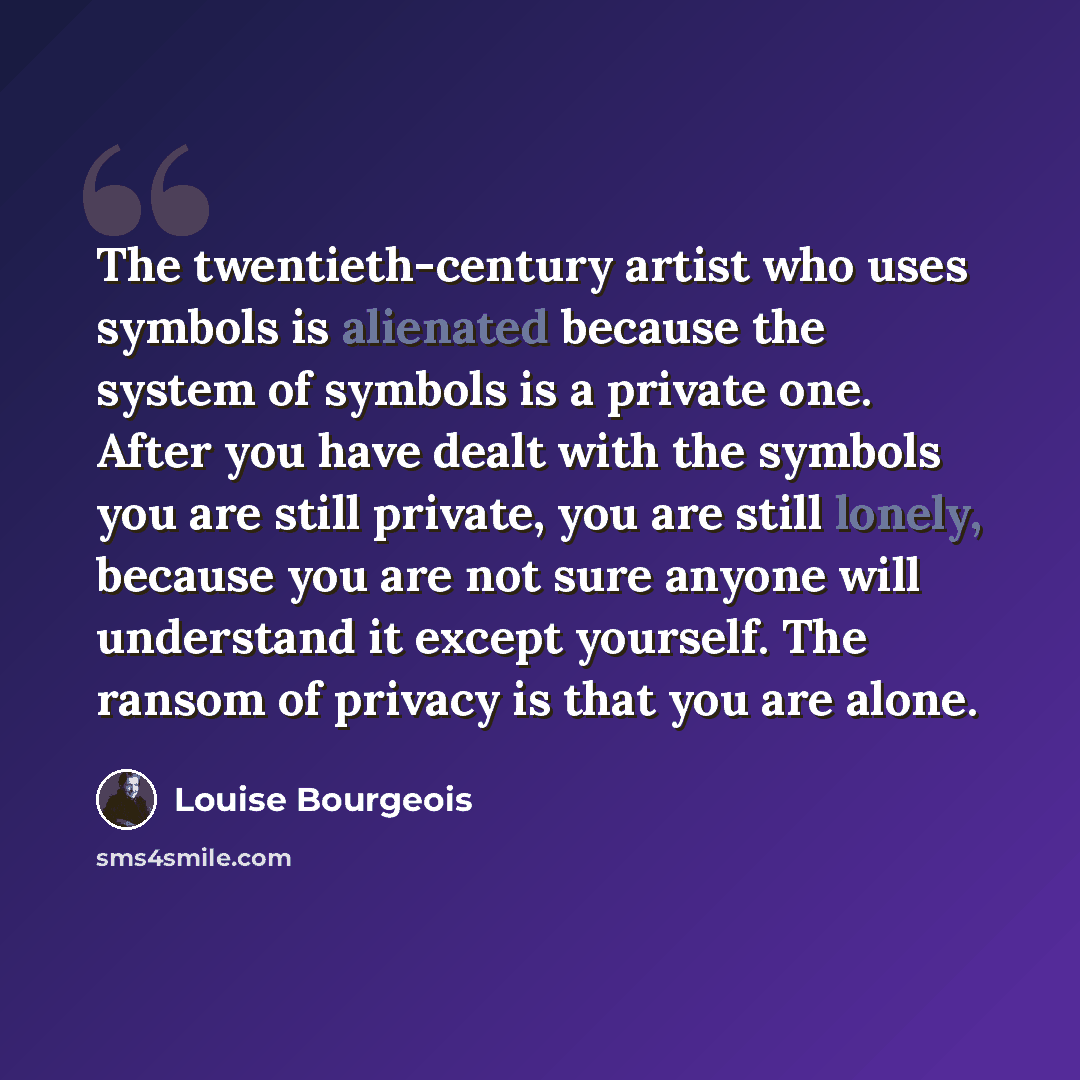 “The twentieth-century artist who uses symbols is alienated because the system of symbols is a private one. After you have dealt with the symbols you are still private, you are still lonely, because you are not sure anyone will understand it except yourself. The ransom of privacy is that you are…” quote by Louise Bourgeois