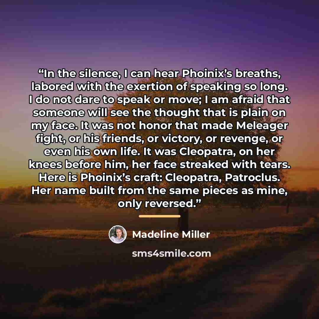 “In the silence, I can hear Phoinix’s breaths, labored with the exertion of speaking so long. I do not dare to speak or move; I am afraid that someone will see the thought that is plain on my face. It was not honor that made Meleager fight, or his friends, or victory, or revenge, or even his own…” quote by Madeline Miller