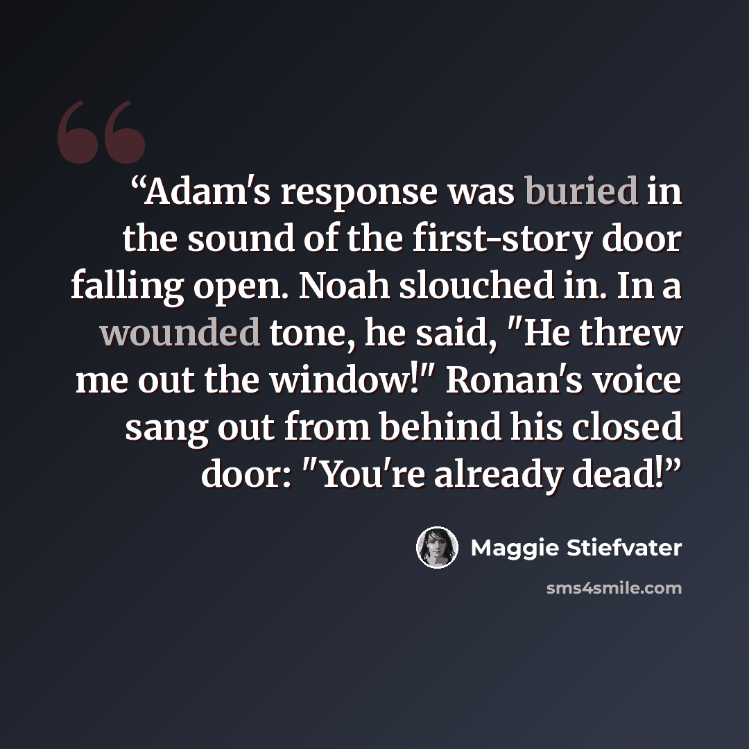 “Adam's response was buried in the sound of the first-story door falling open. Noah slouched in. In a wounded tone, he said, "He threw me out the window!" Ronan's voice sang out from behind his closed door: "You're already dead!” quote by Maggie Stiefvater