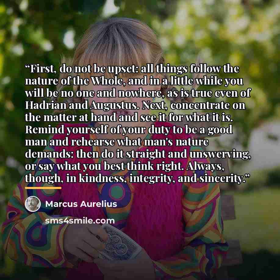 “First, do not be upset: all things follow the nature of the Whole, and in a little while you will be no one and nowhere, as is true even of Hadrian and Augustus. Next, concentrate on the matter at hand and see it for what it is. Remind yourself of your duty to be a good man and rehearse what man's…” quote by Marcus Aurelius