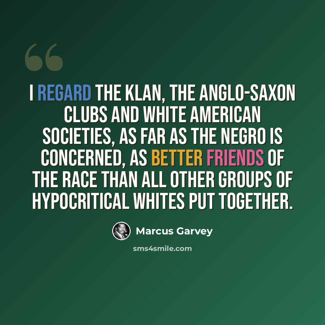 “I regard the Klan, the Anglo-Saxon clubs and White American societies, as far as the Negro is concerned, as better friends of the race than all other groups of hypocritical whites put together.” quote by Marcus Garvey