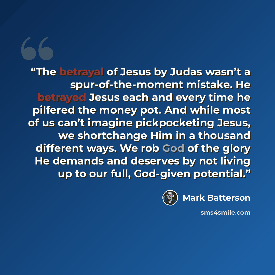 “The betrayal of Jesus by Judas wasn’t a spur-of-the-moment mistake. He betrayed Jesus each and every time he pilfered the money pot. And while most of us can’t imagine pickpocketing Jesus, we shortchange Him in a thousand different ways. We rob God of the glory He demands and deserves by not…” quote by Mark Batterson