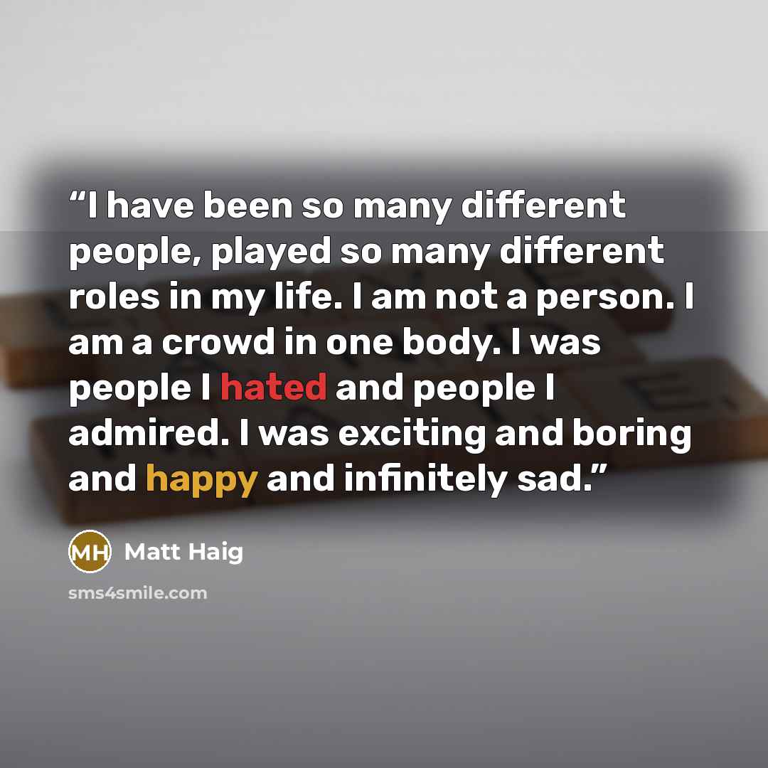 “I have been so many different people, played so many different roles in my life. I am not a person. I am a crowd in one body. I was people I hated and people I admired. I was exciting and boring and happy and infinitely sad.” quote by Matt Haig