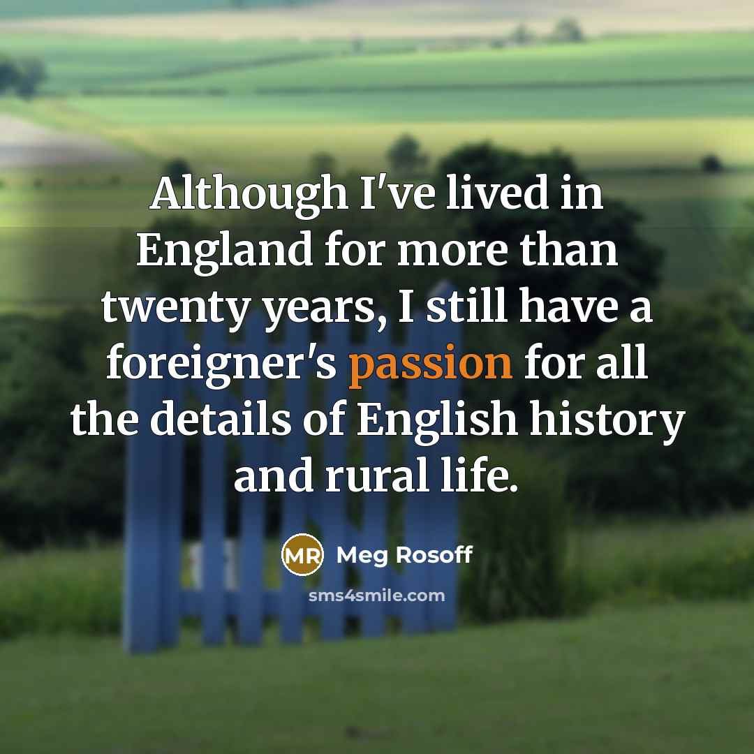 “Although I've lived in England for more than twenty years, I still have a foreigner's passion for all the details of English history and rural life.” quote by Meg Rosoff