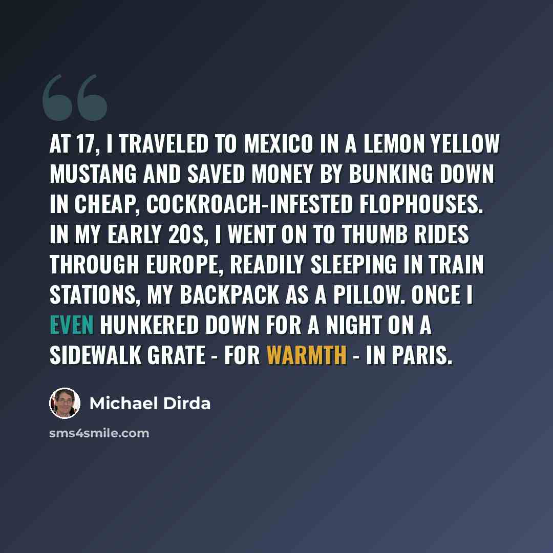 “At 17, I traveled to Mexico in a lemon yellow Mustang and saved money by bunking down in cheap, cockroach-infested flophouses. In my early 20s, I went on to thumb rides through Europe, readily sleeping in train stations, my backpack as a pillow. Once I even hunkered down for a night on a sidewalk…” quote by Michael Dirda