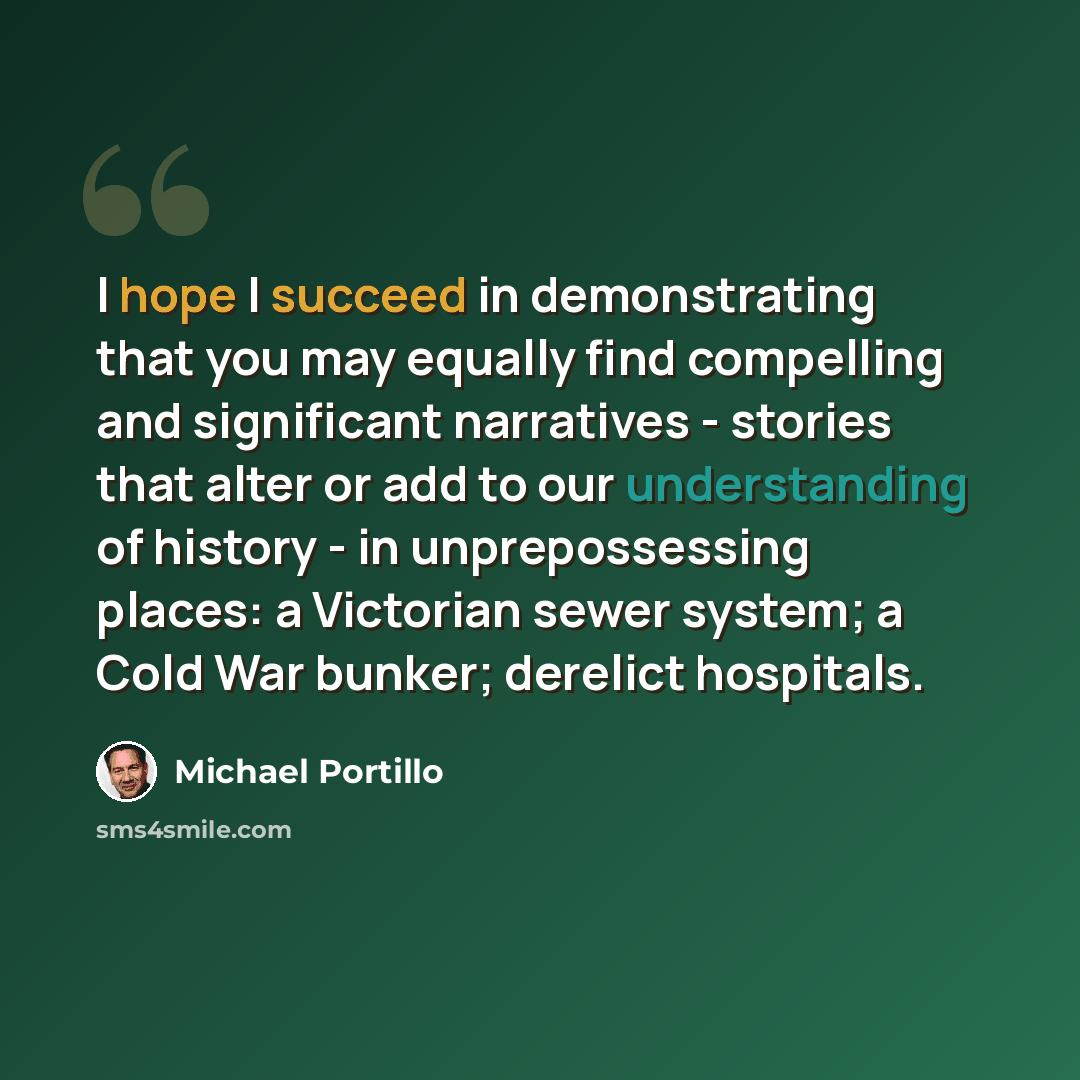 “I hope I succeed in demonstrating that you may equally find compelling and significant narratives - stories that alter or add to our understanding of history - in unprepossessing places: a Victorian sewer system; a Cold War bunker; derelict hospitals.” quote by Michael Portillo