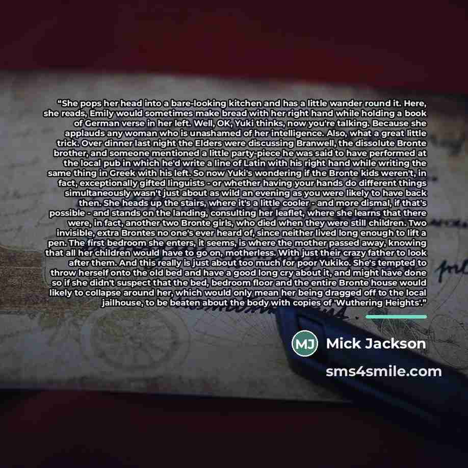 “She pops her head into a bare-looking kitchen and has a little wander round it. Here, she reads, Emily would sometimes make bread with her right hand while holding a book of German verse in her left. Well, OK, Yuki thinks, now you're talking. Because she applauds any woman who is unashamed of her…” quote by Mick Jackson