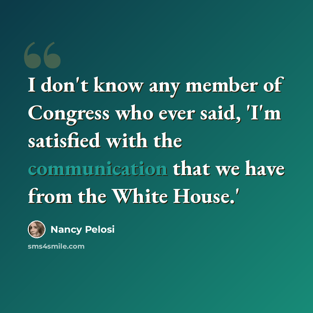 “I don't know any member of Congress who ever said, 'I'm satisfied with the communication that we have from the White House.'” quote by Nancy Pelosi