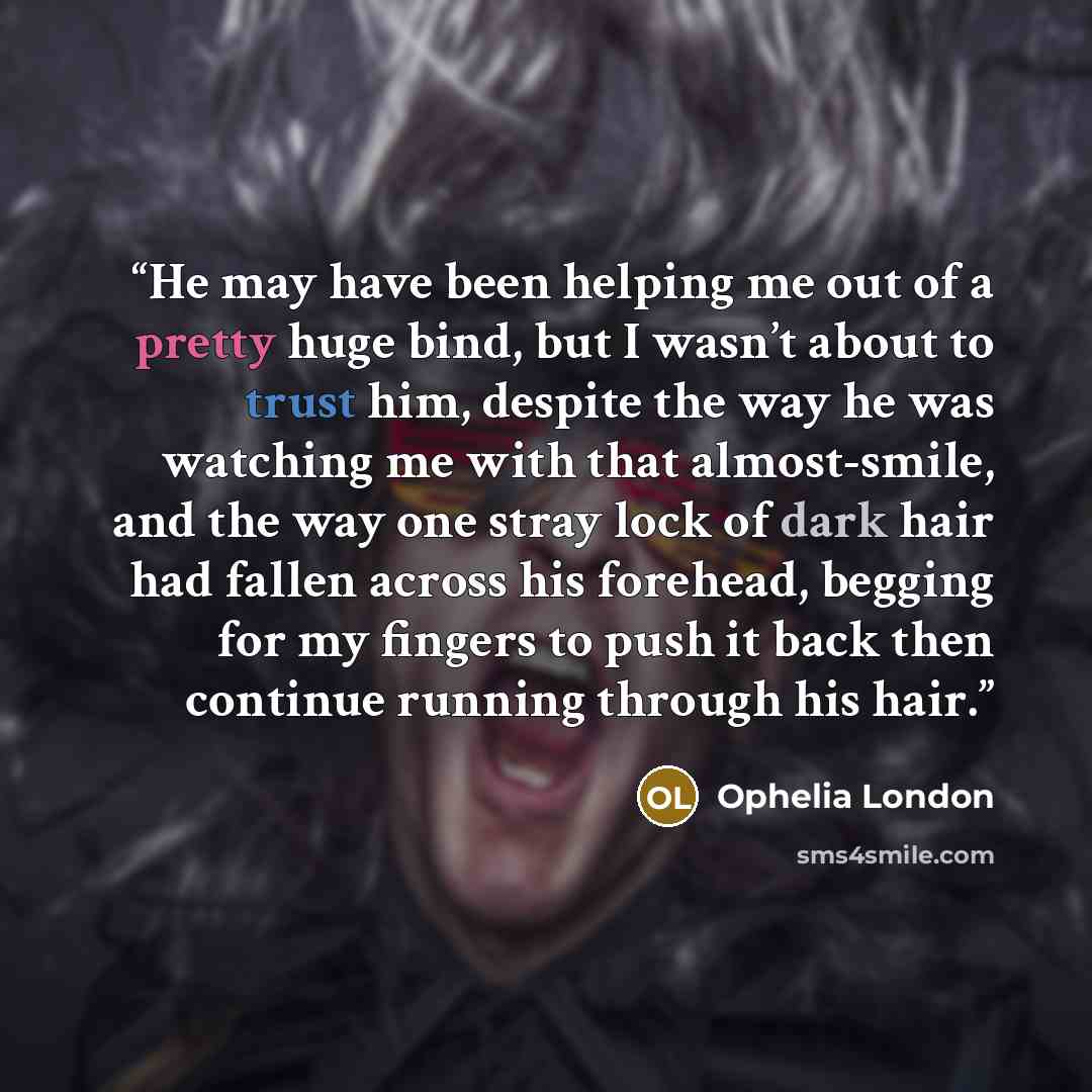 “He may have been helping me out of a pretty huge bind, but I wasn’t about to trust him, despite the way he was watching me with that almost-smile, and the way one stray lock of dark hair had fallen across his forehead, begging for my fingers to push it back then continue running through his hair.” quote by Ophelia London
