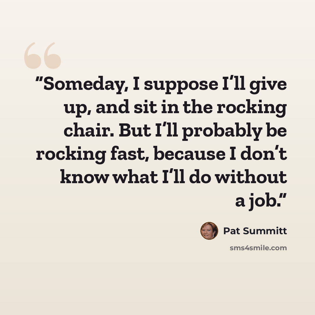 “Someday, I suppose I’ll give up, and sit in the rocking chair. But I’ll probably be rocking fast, because I don’t know what I’ll do without a job.” quote by Pat Summitt