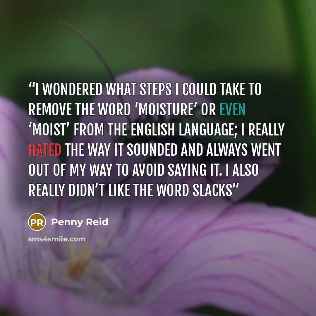 “I wondered what steps I could take to remove the word ‘moisture’ or even ‘moist’ from the English language; I really hated the way it sounded and always went out of my way to avoid saying it. I also really didn’t like the word slacks” quote by Penny Reid