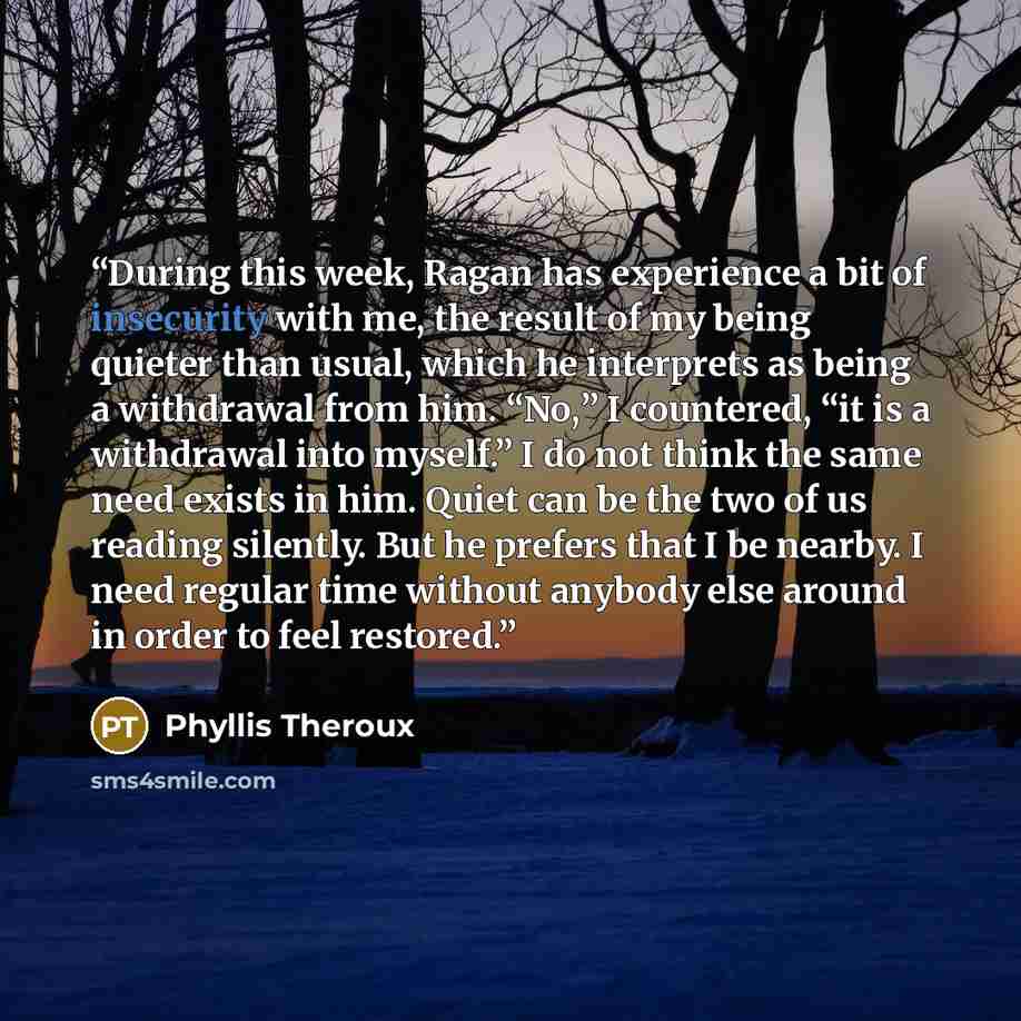 “During this week, Ragan has experience a bit of insecurity with me, the result of my being quieter than usual, which he interprets as being a withdrawal from him. “No,” I countered, “it is a withdrawal into myself.” I do not think the same need exists in him. Quiet can be the two of us reading…” quote by Phyllis Theroux