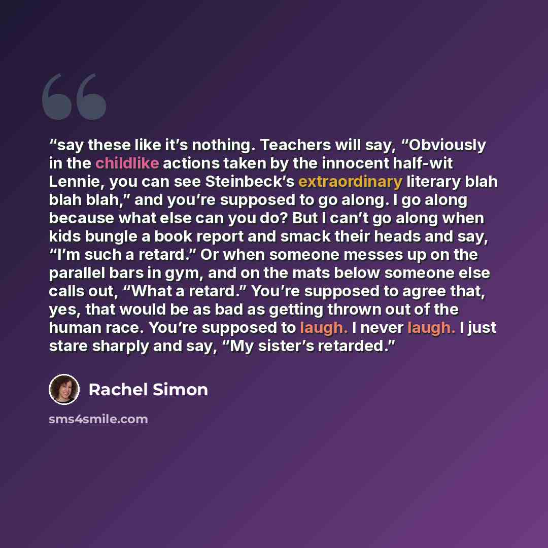 “say these like it’s nothing. Teachers will say, “Obviously in the childlike actions taken by the innocent half-wit Lennie, you can see Steinbeck’s extraordinary literary blah blah blah,” and you’re supposed to go along. I go along because what else can you do? But I can’t go along when kids bungle…” quote by Rachel Simon