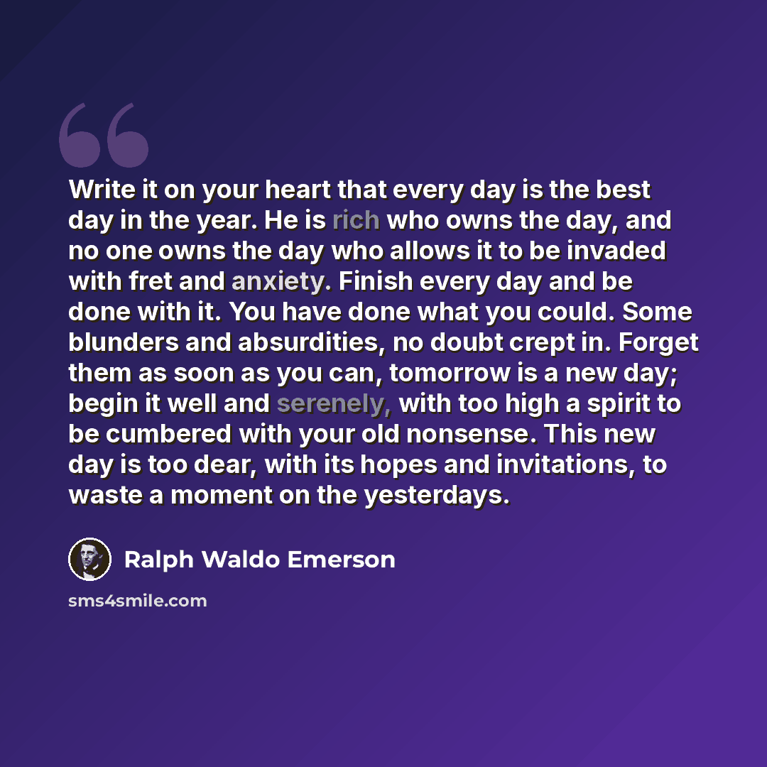 “Write it on your heart that every day is the best day in the year. He is rich who owns the day, and no one owns the day who allows it to be invaded with fret and anxiety. Finish every day and be done with it. You have done what you could. Some blunders and absurdities, no doubt crept in. Forget…” quote by Ralph Waldo Emerson