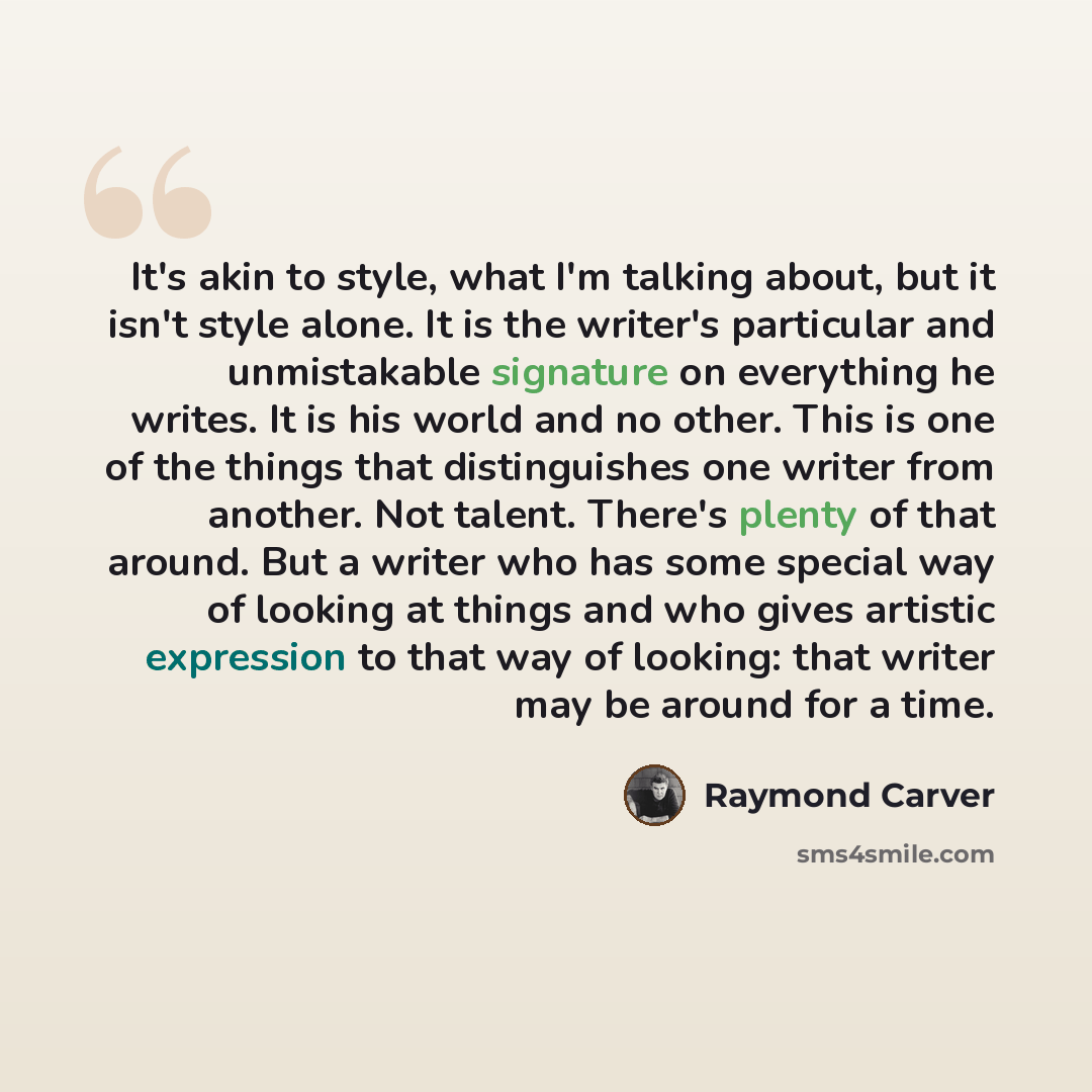 “It's akin to style, what I'm talking about, but it isn't style alone. It is the writer's particular and unmistakable signature on everything he writes. It is his world and no other. This is one of the things that distinguishes one writer from another. Not talent. There's plenty of that around. But…” quote by Raymond Carver
