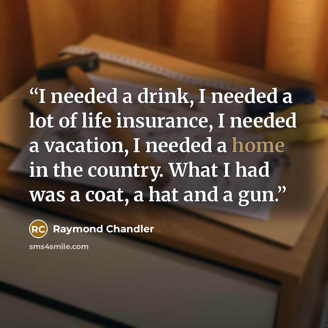“I needed a drink, I needed a lot of life insurance, I needed a vacation, I needed a home in the country. What I had was a coat, a hat and a gun.” quote by Raymond Chandler