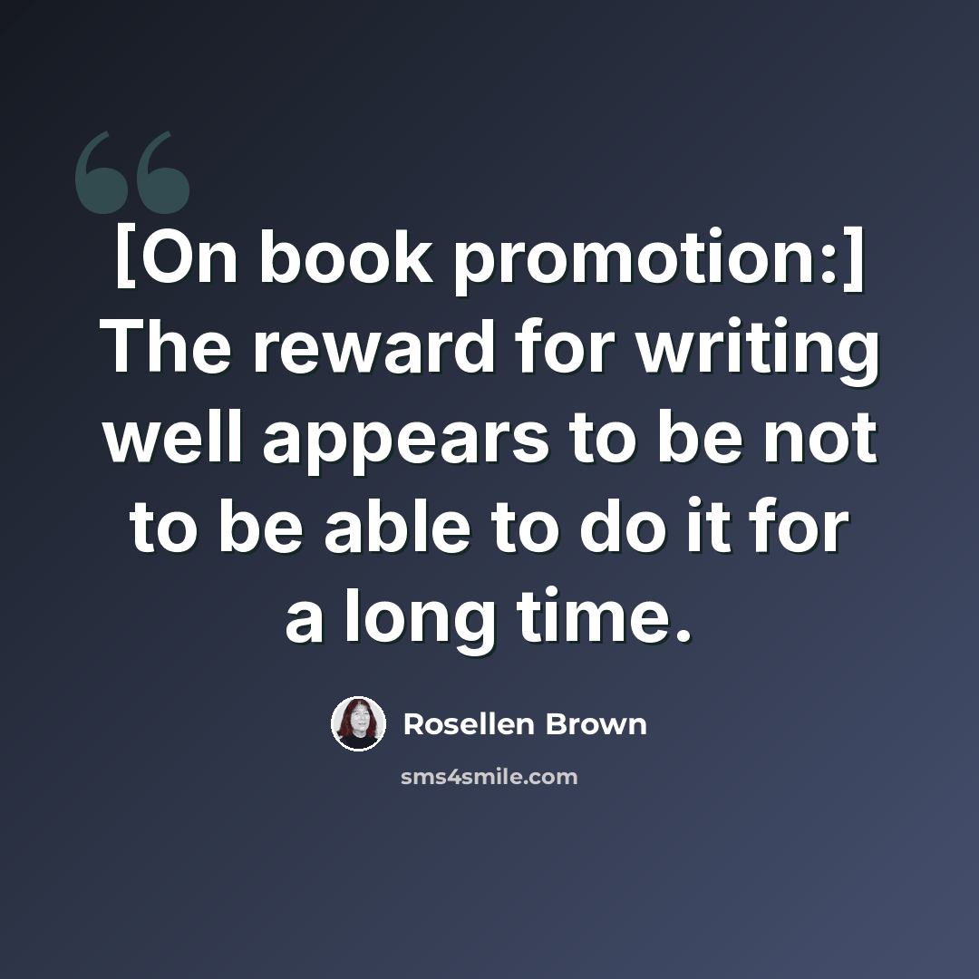 “[On book promotion:] The reward for writing well appears to be not to be able to do it for a long time.” quote by Rosellen Brown