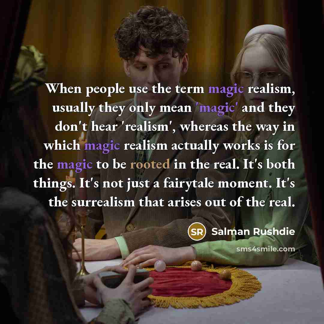 “When people use the term magic realism, usually they only mean 'magic' and they don't hear 'realism', whereas the way in which magic realism actually works is for the magic to be rooted in the real. It's both things. It's not just a fairytale moment. It's the surrealism that arises out of the real.” quote by Salman Rushdie