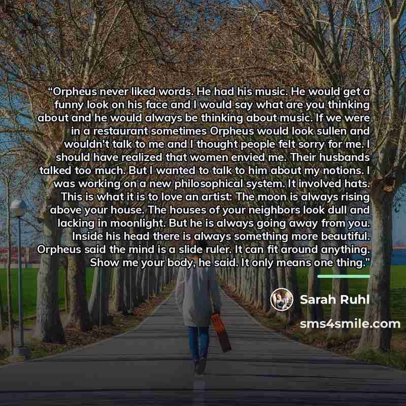 “Orpheus never liked words. He had his music. He would get a funny look on his face and I would say what are you thinking about and he would always be thinking about music. If we were in a restaurant sometimes Orpheus would look sullen and wouldn't talk to me and I thought people felt sorry for me…” quote by sarah ruhl