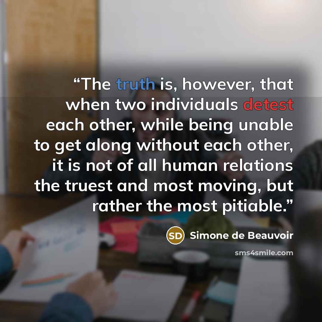 “The truth is, however, that when two individuals detest each other, while being unable to get along without each other, it is not of all human relations the truest and most moving, but rather the most pitiable.” quote by Simone de Beauvoir