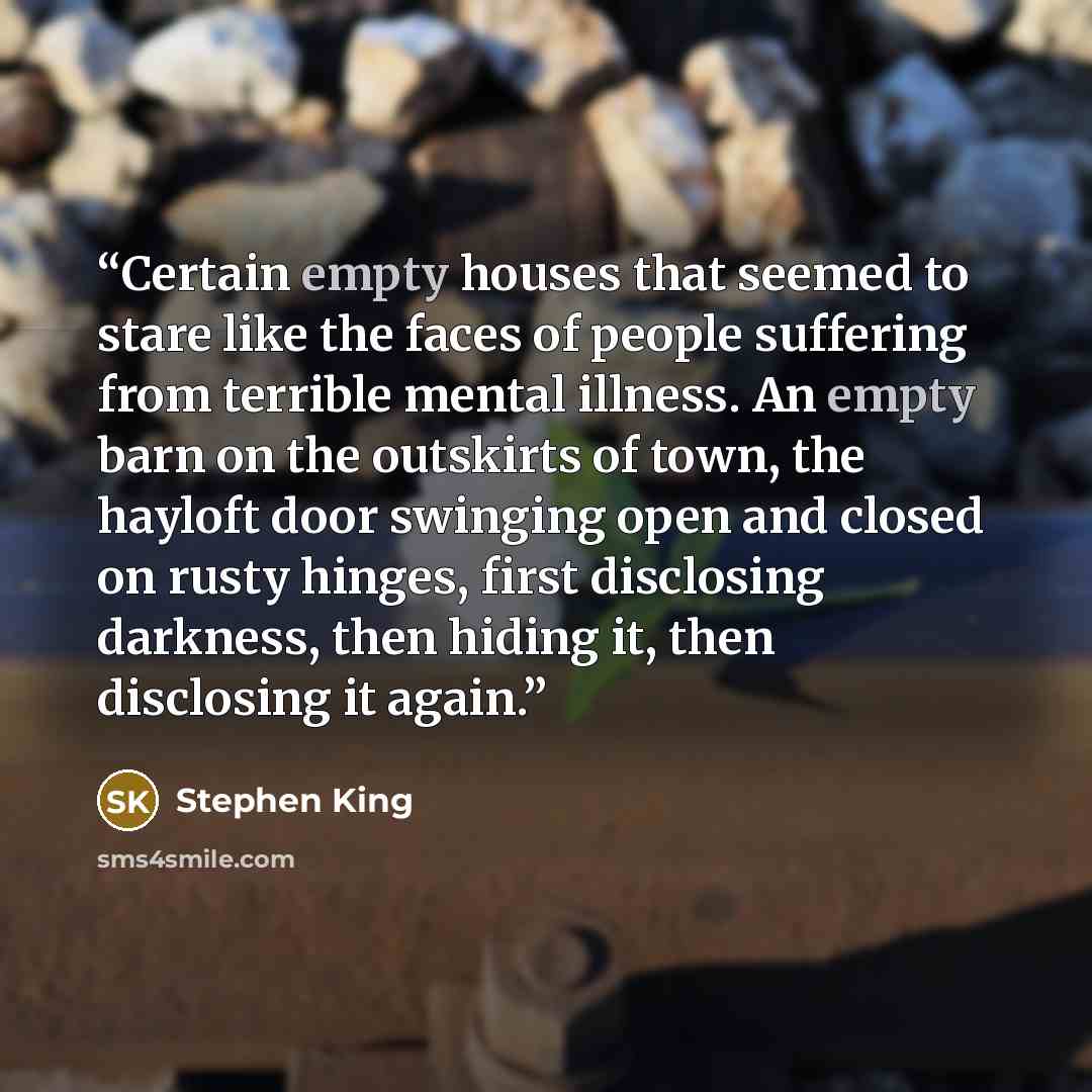 “Certain empty houses that seemed to stare like the faces of people suffering from terrible mental illness. An empty barn on the outskirts of town, the hayloft door swinging open and closed on rusty hinges, first disclosing darkness, then hiding it, then disclosing it again.” quote by Stephen King