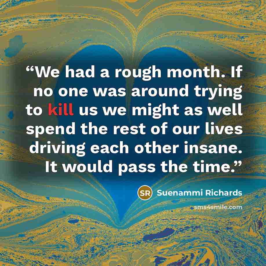 “We had a rough month. If no one was around trying to kill us we might as well spend the rest of our lives driving each other insane. It would pass the time.” quote by Suenammi Richards