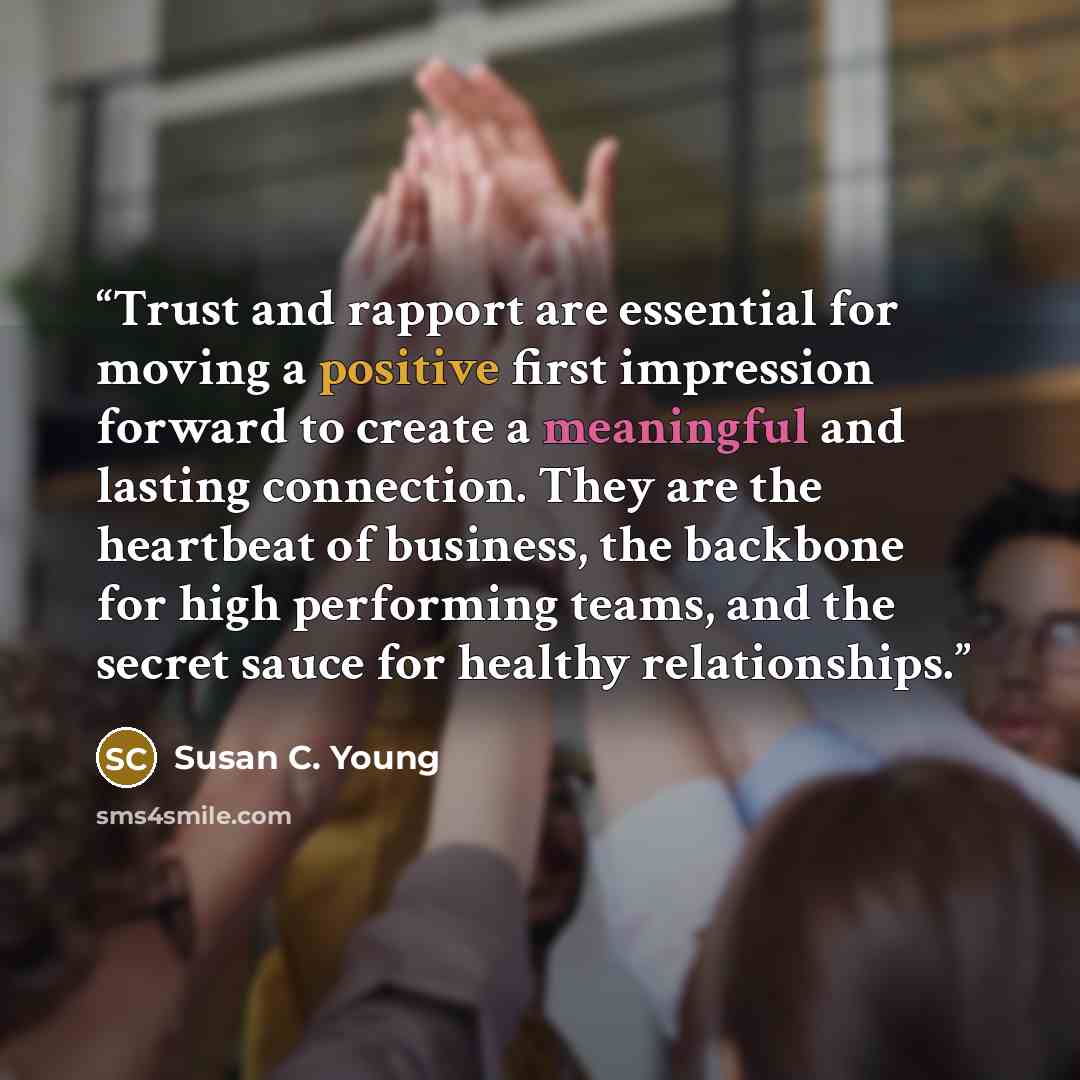 “Trust and rapport are essential for moving a positive first impression forward to create a meaningful and lasting connection. They are the heartbeat of business, the backbone for high performing teams, and the secret sauce for healthy relationships.” quote by Susan C. Young