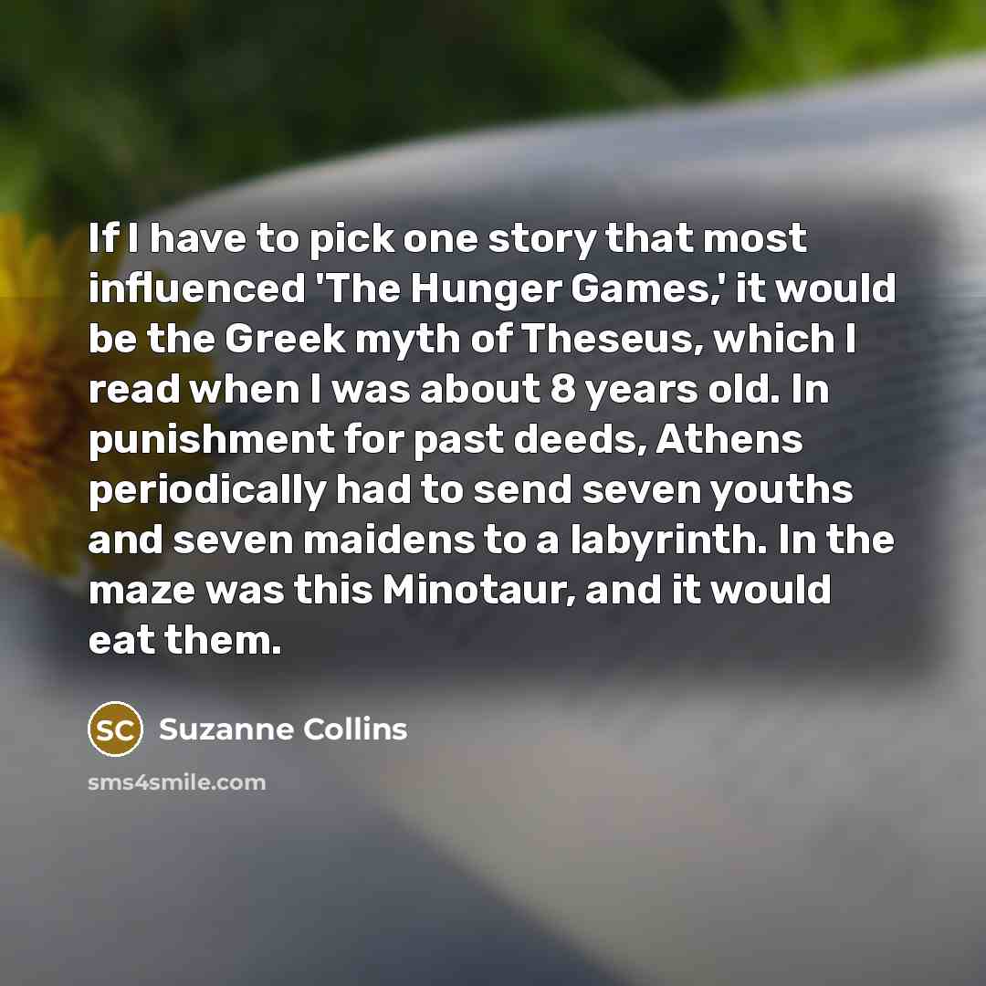 “If I have to pick one story that most influenced 'The Hunger Games,' it would be the Greek myth of Theseus, which I read when I was about 8 years old. In punishment for past deeds, Athens periodically had to send seven youths and seven maidens to a labyrinth. In the maze was this Minotaur, and it…” quote by Suzanne Collins