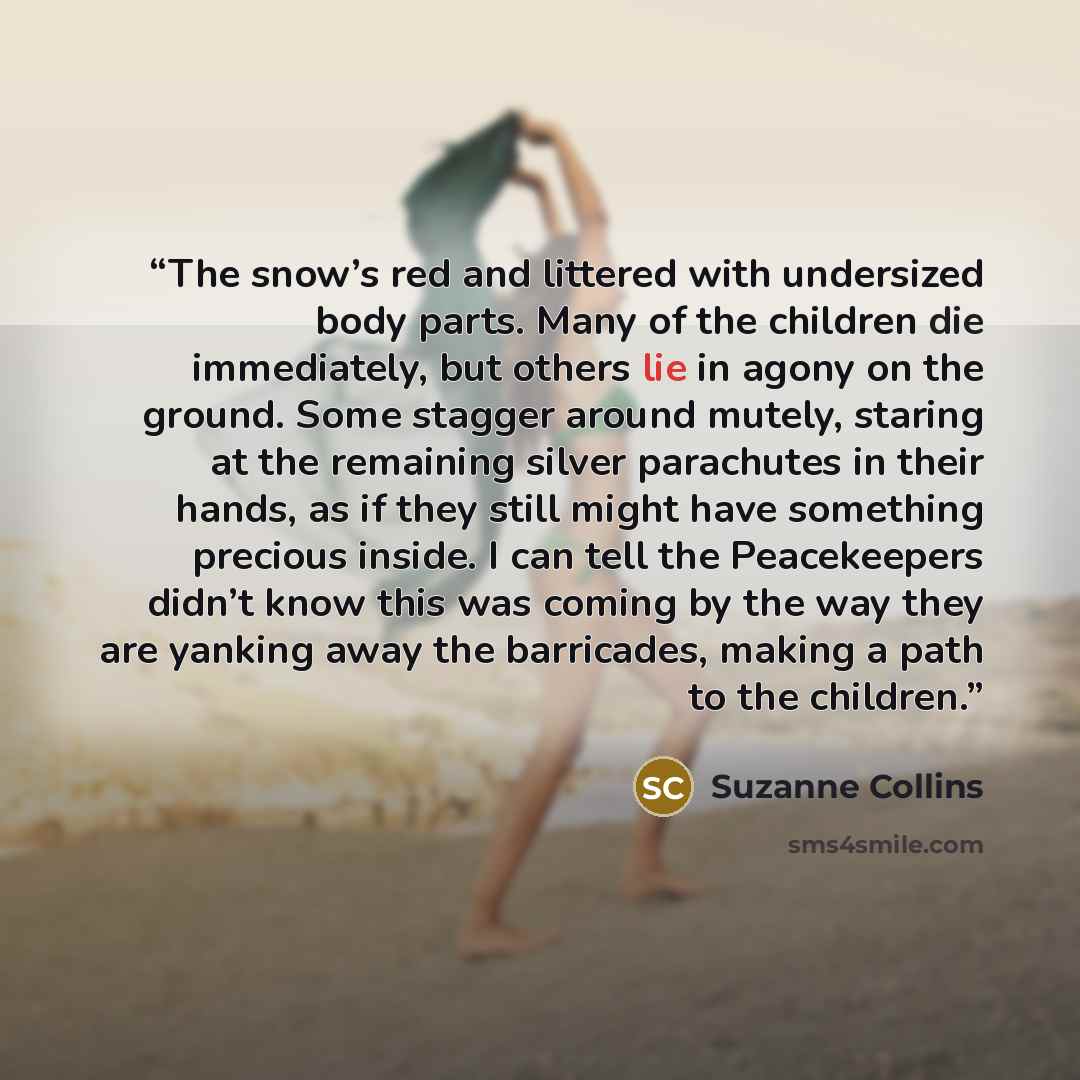 “The snow’s red and littered with undersized body parts. Many of the children die immediately, but others lie in agony on the ground. Some stagger around mutely, staring at the remaining silver parachutes in their hands, as if they still might have something precious inside. I can tell the…” quote by Suzanne Collins