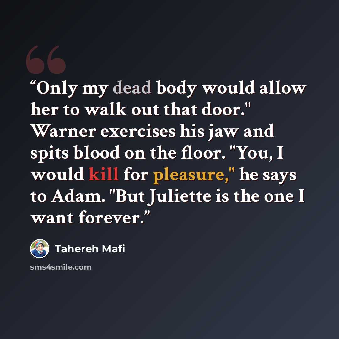 “Only my dead body would allow her to walk out that door." Warner exercises his jaw and spits blood on the floor. "You, I would kill for pleasure," he says to Adam. "But Juliette is the one I want forever.” quote by Tahereh Mafi