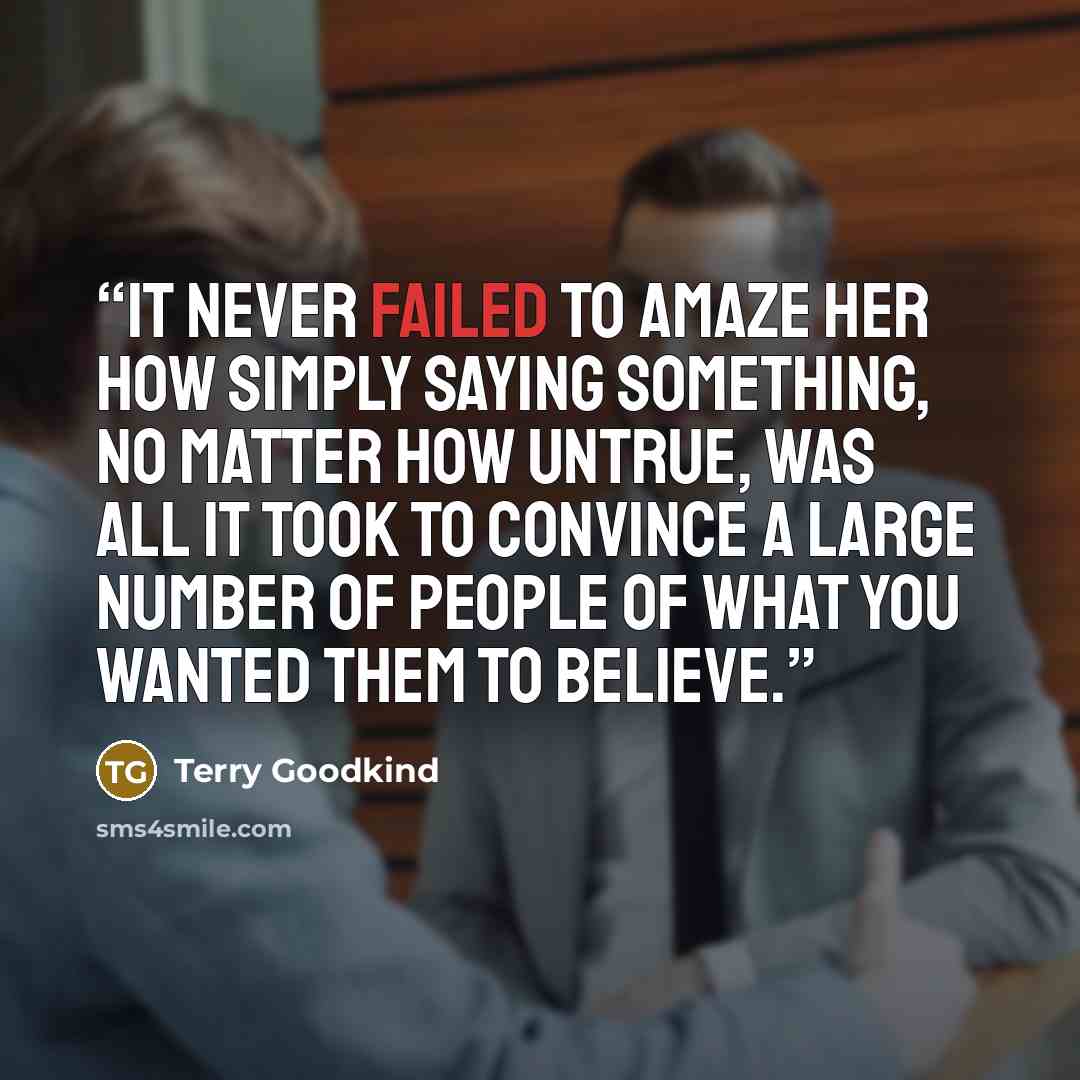 “It never failed to amaze her how simply saying something, no matter how untrue, was all it took to convince a large number of people of what you wanted them to believe.” quote by Terry Goodkind
