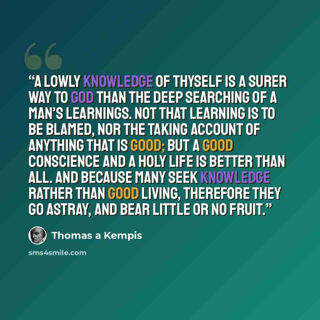 “A lowly knowledge of thyself is a surer way to God than the deep searching of a man’s learnings. Not that learning is to be blamed, nor the taking account of anything that is good; but a good conscience and a holy life is better than all. And because many seek knowledge rather than good living…” quote by Thomas à Kempis