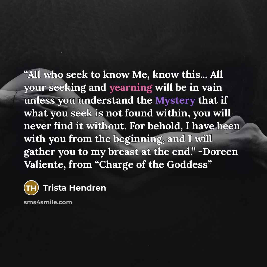 “All who seek to know Me, know this... All your seeking and yearning will be in vain unless you understand the Mystery that if what you seek is not found within, you will never find it without. For behold, I have been with you from the beginning, and I will gather you to my breast at the end.”…” quote by Trista Hendren