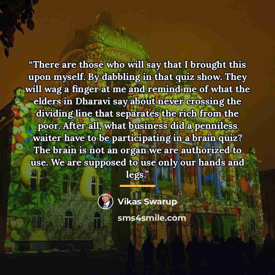 “There are those who will say that I brought this upon myself. By dabbling in that quiz show. They will wag a finger at me and remind me of what the elders in Dharavi say about never crossing the dividing line that separates the rich from the poor. After all, what business did a penniless waiter…” quote by Vikas Swarup