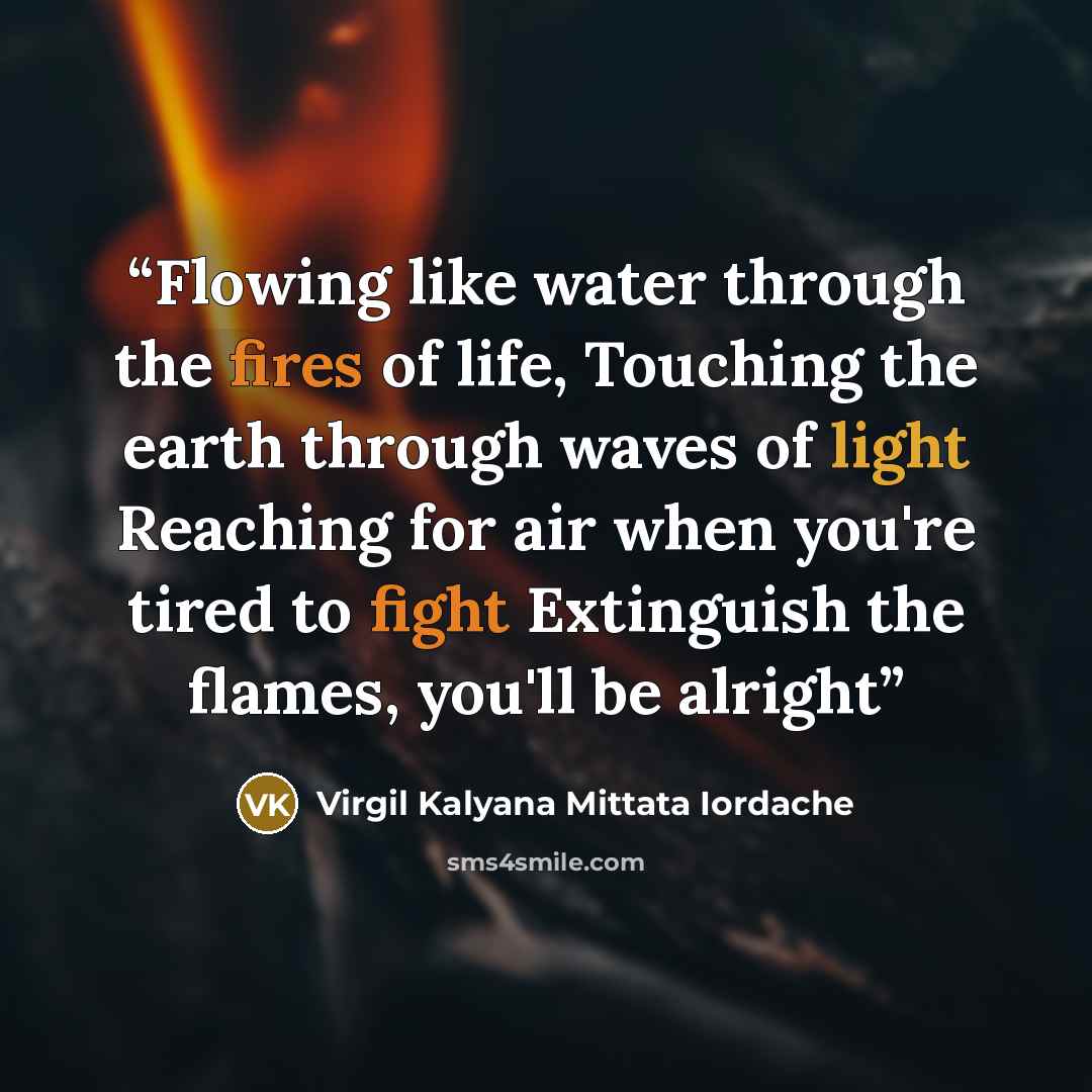 “Flowing like water through the fires of life, Touching the earth through waves of light Reaching for air when you're tired to fight Extinguish the flames, you'll be alright” quote by Virgil Kalyana Mittata Iordache