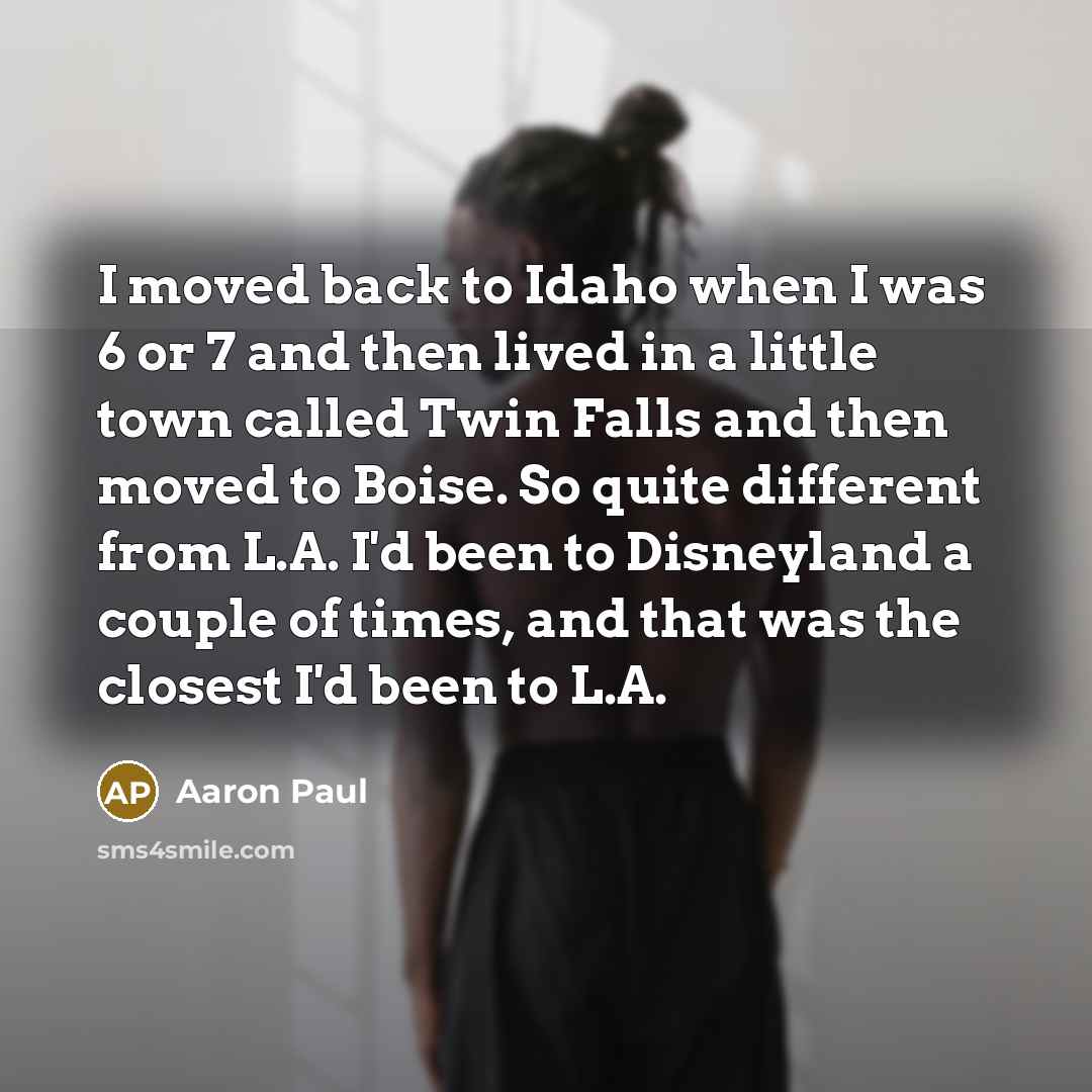 “I moved back to Idaho when I was 6 or 7 and then lived in a little town called Twin Falls and then moved to Boise. So quite different from L.A. I'd been to Disneyland a couple of times, and that was the closest I'd been to L.A.” quote by Aaron Paul