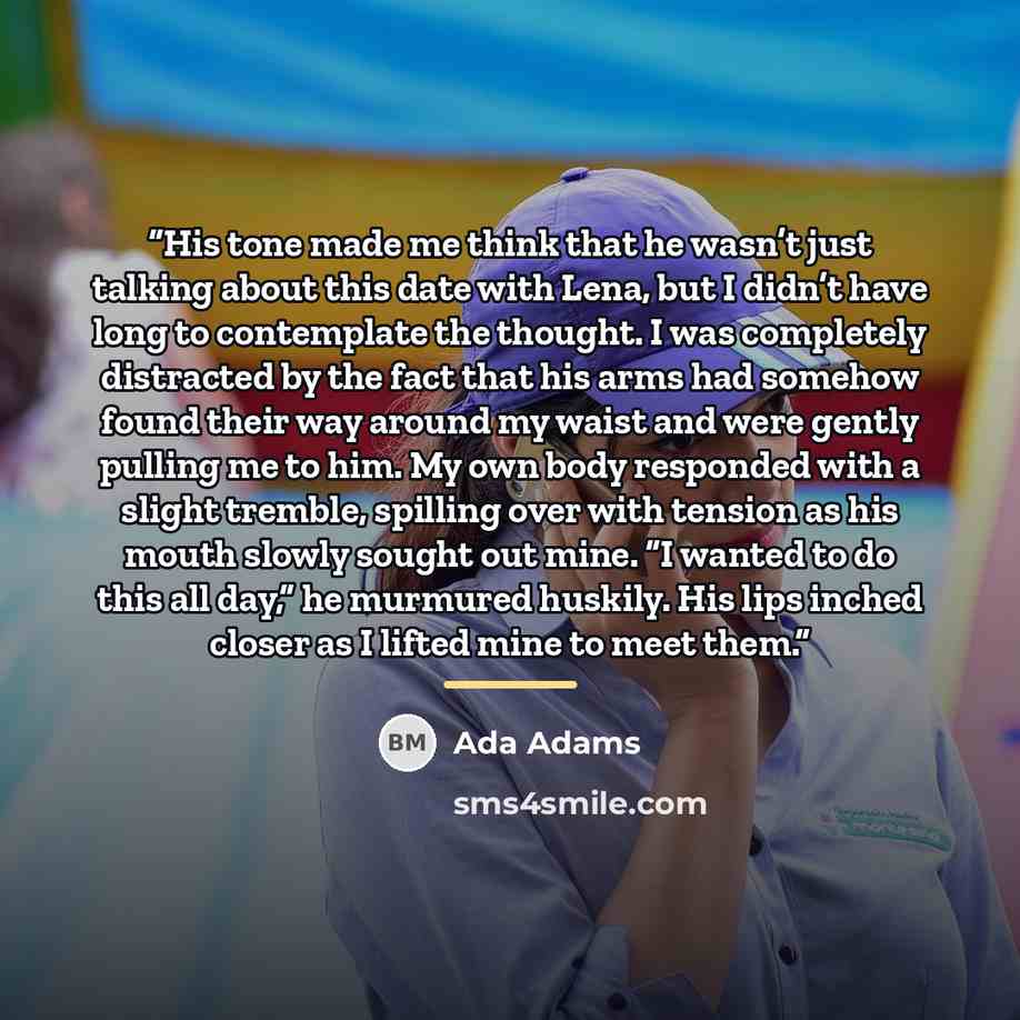 “His tone made me think that he wasn’t just talking about this date with Lena, but I didn’t have long to contemplate the thought. I was completely distracted by the fact that his arms had somehow found their way around my waist and were gently pulling me to him. My own body responded with a slight…” quote by Ada Adams