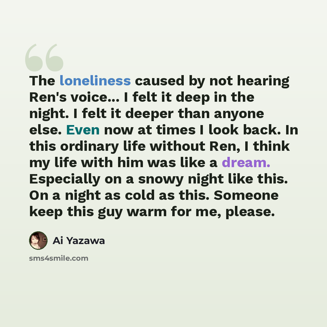 “The loneliness caused by not hearing Ren's voice... I felt it deep in the night. I felt it deeper than anyone else. Even now at times I look back. In this ordinary life without Ren, I think my life with him was like a dream. Especially on a snowy night like this. On a night as cold as this…” quote by Ai Yazawa