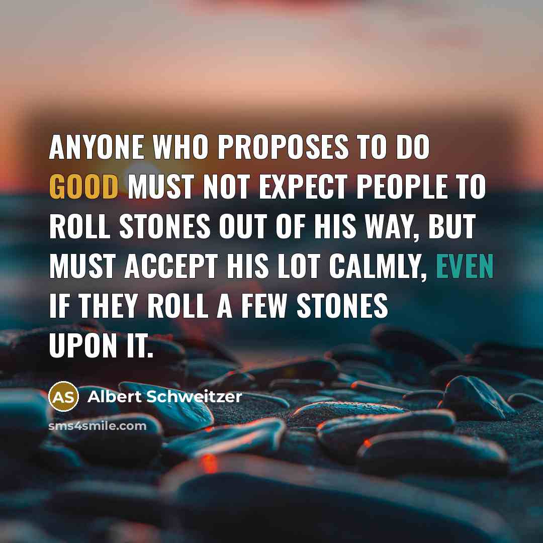 “Anyone who proposes to do good must not expect people to roll stones out of his way, but must accept his lot calmly, even if they roll a few stones upon it.” quote by Albert Schweitzer