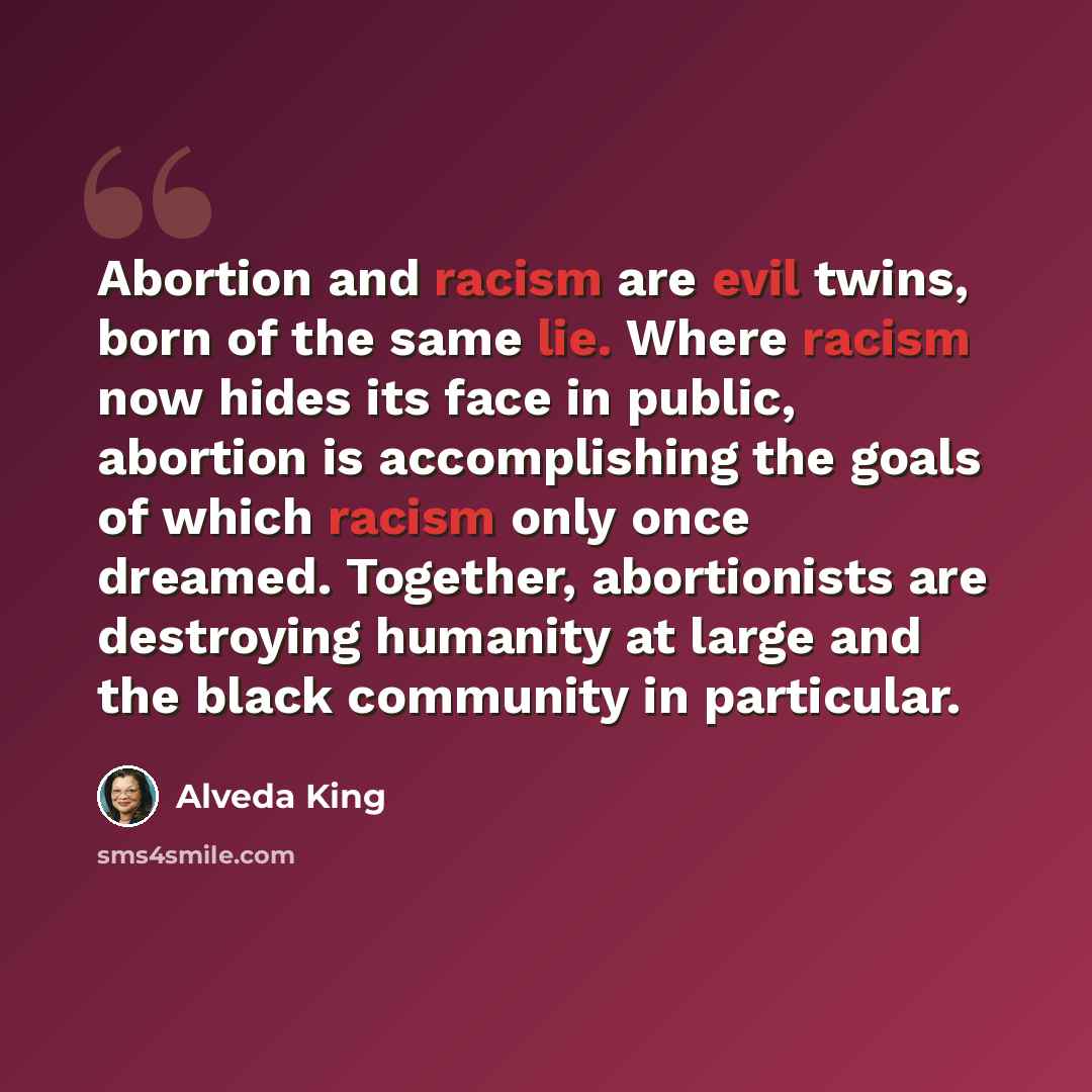 “Abortion and racism are evil twins, born of the same lie. Where racism now hides its face in public, abortion is accomplishing the goals of which racism only once dreamed. Together, abortionists are destroying humanity at large and the black community in particular.” quote by Alveda King