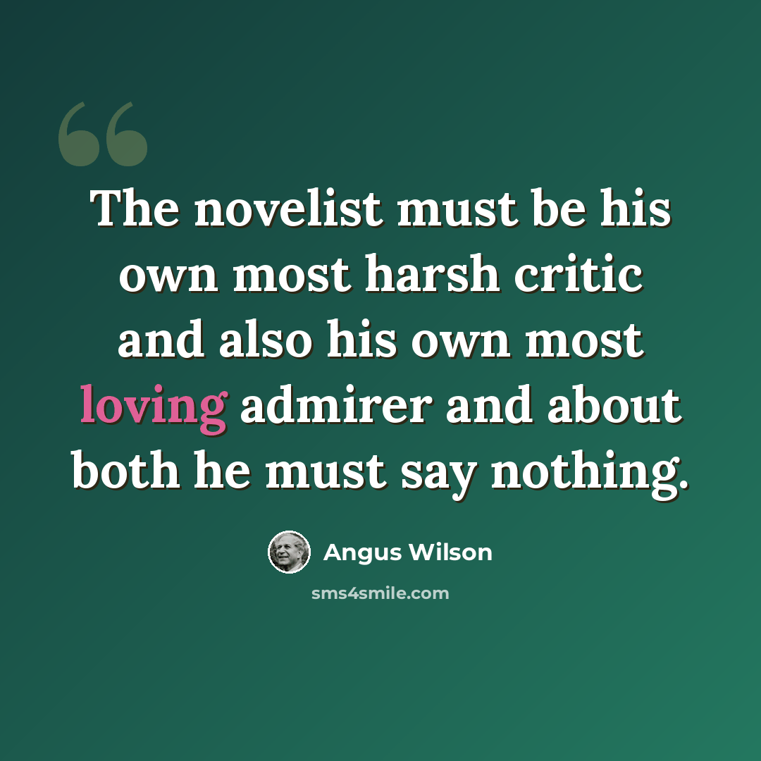 “The novelist must be his own most harsh critic and also his own most loving admirer and about both he must say nothing.” quote by Angus Wilson