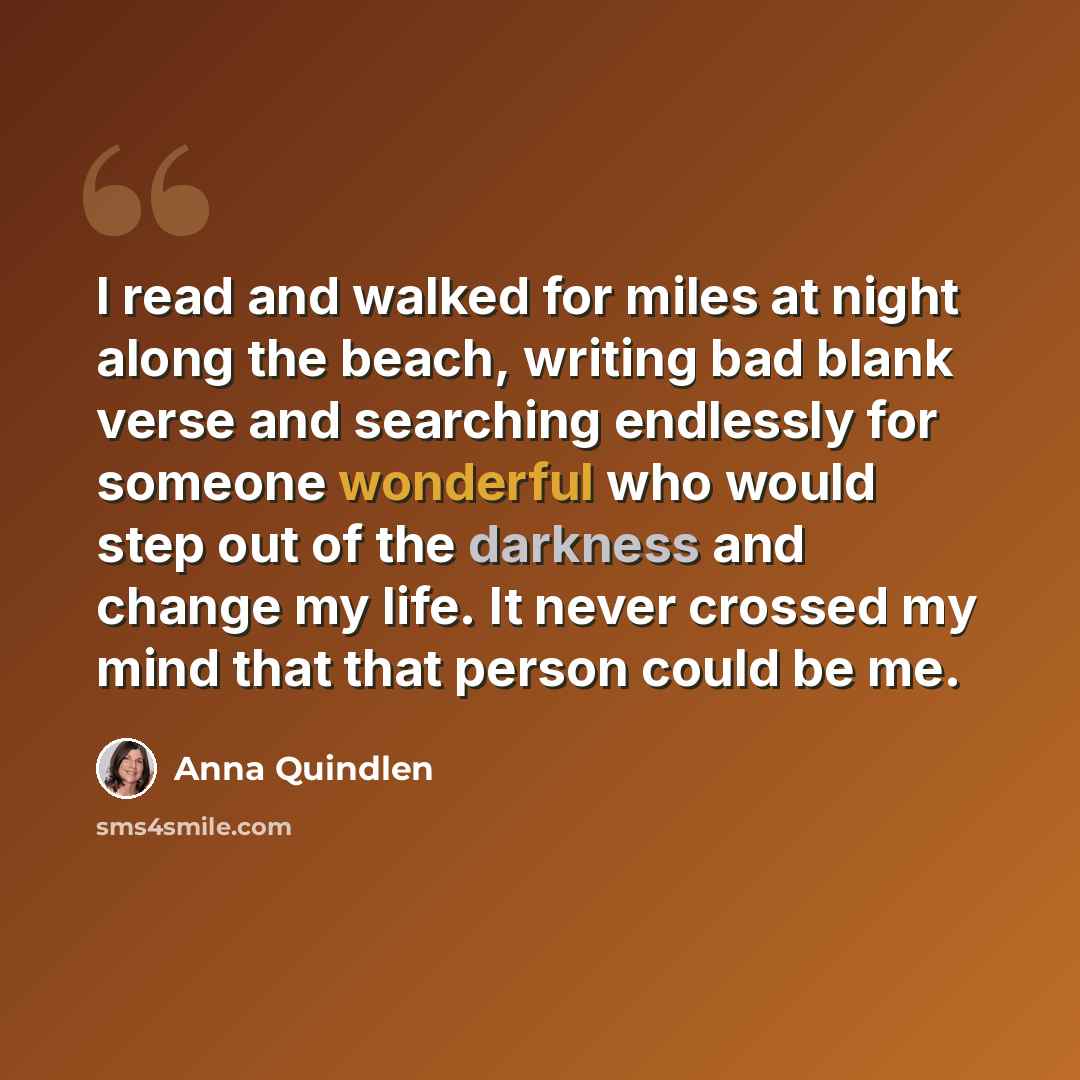 “I read and walked for miles at night along the beach, writing bad blank verse and searching endlessly for someone wonderful who would step out of the darkness and change my life. It never crossed my mind that that person could be me.” quote by Anna Quindlen
