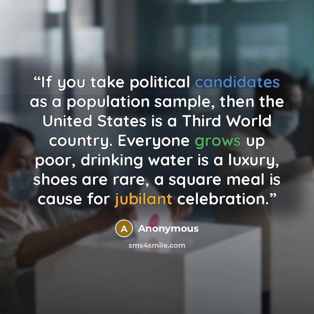 “If you take political candidates as a population sample, then the United States is a Third World country. Everyone grows up poor, drinking water is a luxury, shoes are rare, a square meal is cause for jubilant celebration.” quote by Anonymous